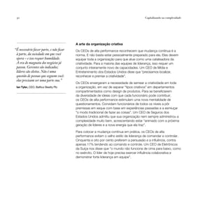 30                                                                                    Capitalizando na complexidade




                                         A arte da organização criativa
“É necessário fazer parte, e não ficar   Os CEOs de alta performance reconhecem que mudança contínua é a
 à parte, da sociedade em que você       norma. E não basta estar pessoalmente preparado para ela. Eles devem
 opera – e isso requer humildade.        equipar toda a organização para que atue como uma catalisadora da
 A era do magnata dos negócios já        criatividade. Para a maioria das equipes de liderança, isso requer um
 passou. Gerentes são indicados;         conjunto inteiramente novo de capacidades. Um CEO de Mídia e
 líderes são eleitos. Não é uma          Entretenimento dos Estados Unidos disse que “precisamos localizar,
 questão de pessoas que seguem você:     reconhecer e premiar a criatividade”.
 elas precisam ser uma parte sua.”
                                         Os CEOs enxergaram a necessidade de semear a criatividade em toda
 Ian Tyler, CEO, Balfour Beatty Plc      a organização, em vez de separar “tipos criativos” em departamentos
                                         compartimentados como design de produtos. Para se beneficiarem
                                         da diversidade de ideias com que cada funcionário pode contribuir,
                                         os CEOs de alta performance estimulam uma nova mentalidade de
                                         questionamentos. Convidam funcionários de todos os níveis a pôr
                                         premissas em xeque com base em experiências passadas e a esmiuçar
                                         “o modo tradicional de fazer as coisas”. Um CEO de Seguros dos
                                         Estados Unidos admitiu que sua organização nem sempre administrou a
                                         complexidade muito bem, acrescentando estar “animado com a próxima
                                         geração de líderes e a nova energia que ela traz”.

                                         Para colocar a mudança contínua em prática, os CEOs de alta
                                         performance evitam o velho estilo de liderança de comandar e controlar.
                                         Cinquenta e oito por cento preferem a persuasão e a influência, contra
                                         apenas 17% tendendo ao comando e controle. Um CEO de Eletrônicos
                                         da Suíça nos disse que “o mundo não funciona de cima para baixo, como
                                         no exército. O líder de hoje precisa exercer influência colaborativa e
                                         demonstrar forte liderança em equipe”.
 