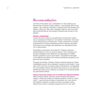 32                                                   Capitalizando na complexidade




     Recomendações
     Os CEOs de hoje sabem que a criatividade é um ativo essencial, que
     deve permear a empresa. Líderes criativos — o que abrange CEOs e suas
     equipes — são corajosos e visionários o bastante para tomar decisões que
     alteram o status quo. Além disso, empregam cada vez mais uma ampla
     gama de ferramentas de comunicação inovadoras para envolver a nova
     geração.

     Admita a ambiguidade
     Vá além dos silos. Liberte dos compartimentos os elementos criativos
     de sua organização e integre-os à comunidade. Transcenda o óbvio para
     formar parcerias pouco convencionais. Troque conhecimento e coopere
     proativamente com partes interessadas internas e externas, eliminando
     toda barreira à comunicação para aperfeiçoar sua capacidade de lidar
     com o desconhecido.

     Exemplifique o pensamento de rompimento. Pratique e estimule a
     experimentação em todos os níveis do negócio. Tome a dianteira com
     inovação transgressora que diferencie sua organização da multidão.
     Estude e questione o que os outros fazem — esquadrinhe a tecnologia
     e as tendências dos clientes. Crie cenários para planejar respostas a uma
     gama de futuros possíveis.

     Aja apesar da incerteza. Combata o impulso natural de esperar por clareza
     e estabilidade; assumir riscos calculados—enquanto outros hesitam—pode
     valer a pena. Encontre uma maneira criativa de transformar a complexidade
     em uma vantagem. Recorra aos valores mais sinceros e a uma visão bem
     definida para proporcionar confiança e convicção a fim de explorar janelas
     de oportunidade estreitas.

     Assuma riscos que rompam com os modelos de negócios herdados
     Pilote inovações radicais. Estimule a equipe de gerência ampliada a
     quebrar o molde dos modelos de negócios existentes. Pense no “campo
     verde” — o que você faria se fosse um participante novo, sem nenhum
     fardo legado? Questione as práticas do setor que pareçam óbvias.
     Quando achar que tem a resposta, pergunte-se de novo “por quê?”.
 