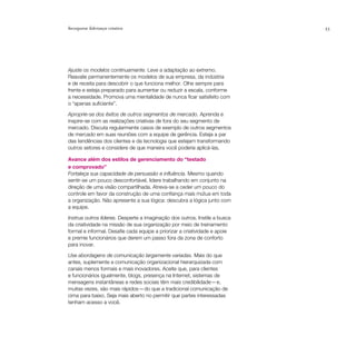Incorporar liderança criativa                                               33




Ajuste os modelos continuamente. Leve a adaptação ao extremo.
Reavalie permanentemente os modelos de sua empresa, da indústria
e de receita para descobrir o que funciona melhor. Olhe sempre para
frente e esteja preparado para aumentar ou reduzir a escala, conforme
a necessidade. Promova uma mentalidade de nunca ficar satisfeito com
o “apenas suficiente”.

Aproprie-se dos êxitos de outros segmentos de mercado. Aprenda e
inspire-se com as realizações criativas de fora do seu segmento de
mercado. Discuta regularmente casos de exemplo de outros segmentos
de mercado em suas reuniões com a equipe de gerência. Esteja a par
das tendências dos clientes e da tecnologia que estejam transformando
outros setores e considere de que maneira você poderia aplicá-las.

Avance além dos estilos de gerenciamento do “testado
e comprovado”
Fortaleça sua capacidade de persuasão e influência. Mesmo quando
sentir-se um pouco desconfortável, lidere trabalhando em conjunto na
direção de uma visão compartilhada. Atreva-se a ceder um pouco do
controle em favor da construção de uma confiança mais mútua em toda
a organização. Não apresente a sua lógica: descubra a lógica junto com
a equipe.

Instrua outros líderes. Desperte a imaginação dos outros. Instile a busca
da criatividade na missão de sua organização por meio de treinamento
formal e informal. Desafie cada equipe a priorizar a criatividade e apoie
e premie funcionários que derem um passo fora da zona de conforto
para inovar.

Use abordagens de comunicação largamente variadas. Mais do que
antes, suplemente a comunicação organizacional hierarquizada com
canais menos formais e mais inovadores. Aceite que, para clientes
e funcionários igualmente, blogs, presença na Internet, sistemas de
mensagens instantâneas e redes sociais têm mais credibilidade — e,
muitas vezes, são mais rápidos — do que a tradicional comunicação de
cima para baixo. Seja mais aberto no permitir que partes interessadas
tenham acesso a você.
 