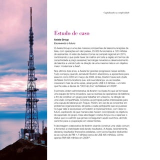 34                                                    Capitalizando na complexidade




     Estudo de caso
     Axiata Group
     Escrevendo o futuro

     O Axiata Group é uma das maiores companhias de telecomunicações da
     Ásia, com operações em dez países, 25.000 funcionários e 120 milhões
     de assinantes. A visão da Axiata é tornar-se campeã regional em 2015,
     combinando o que pode haver de melhor em toda a região em termos de
     conectividade a preço acessível, tecnologia inovadora e desenvolvimento
     de talentos e unindo tudo na direção de uma mesma meta e um objetivo
     maior: modernizar a Ásia8.

     Nos últimos dois anos, a Axiata fez grandes progressos nesse sentido.
     Tudo começou quando Jamaludin Ibrahim abandonou a aposentaria para
     assumir como CEO em março de 2008. Antes, Ibrahim havia sido chefe
     da Maxis Communications que, sob sua liderança, viu as receitas
     crescerem mais de vinte vezes, alcançando US$ 2,3 bilhões — um feito
     que lhe valeu a láurea de “CEO do Ano” da Malásia em 20099.

     A primeira ordem administrativa de Ibrahim na Axiata foi que se formasse
     uma equipe de forma inovadora, que se reunisse às operadoras de telefonia
     a fim de constituir um grupo para trabalhar em uníssono, na direção de
     uma visão compartilhada. Convidou as principais partes interessadas para
     uma cúpula de liderança em Tóquio. Porém, em vez de se concentrar em
     problemas organizacionais, ele pediu a cada participante que se pusesse
     no lugar dele e escrevesse um boletim à imprensa fictício, com data no
     futuro, explicando de que maneira eles haviam concretizado os objetivos
     de expansão do grupo. Essa abordagem criativa forçou-os a repensar o
     status quo e a admitir que jamais conseguiriam aquilo sozinhos, abrindo
     caminho para a cooperação em várias frentes.

     A abordagem colaborativa de Ibrahim visando construir uma visão comum
     e fomentar a criatividade está dando resultados. A Axiata, recentemente,
     declarou resultados financeiros estelares, com lucros líquidos triplicando-
     se ao cúmulo de RM 1,7 bilhões (cerca de US$ 495 milhões), contra
     apenas RM 498 milhões em 200810.
 