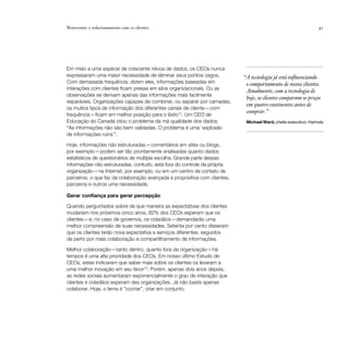 Reinventar o relacionamento com os clientes                                                                    41




Em meio a uma espécie de crescente névoa de dados, os CEOs nunca
expressaram uma maior necessidade de eliminar seus pontos cegos.           “A tecnologia já está influenciando
Com demasiada frequência, dizem eles, informações baseadas em               o comportamento de nossos clientes.
interações com clientes ficam presas em silos organizacionais. Ou as
                                                                            Atualmente, com a tecnologia de
observações se derivam apenas das informações mais facilmente
                                                                            hoje, os clientes comparam os preços
separáveis. Organizações capazes de combinar, ou separar por camadas,
                                                                            em quatro continentes antes de
os muitos tipos de informação dos diferentes canais de cliente — com
                                                                            comprar.”
frequência — ficam em melhor posição para o êxito12. Um CEO de
Educação do Canadá citou o problema da má qualidade dos dados:              Michael Ward, chefe-executivo, Harrods
“As informações não são bem validadas. O problema é uma ‘explosão
de informações ruins’”.

Hoje, informações não estruturadas — comentários em sites ou blogs,
por exemplo — podem ser tão prontamente analisadas quanto dados
estatísticos de questionários de múltipla escolha. Grande parte dessas
informações não estruturadas, contudo, está fora do controle da própria
organização—na Internet, por exemplo, ou em um centro de contato de
parceiros, o que faz da colaboração avançada e propositiva com clientes,
parceiros e outros uma necessidade.

Gerar confiança para gerar percepção

Quando perguntados sobre de que maneira as expectativas dos clientes
mudariam nos próximos cinco anos, 82% dos CEOs esperam que os
clientes — e, no caso de governos, os cidadãos — demandarão uma
melhor compreensão de suas necessidades. Setenta por cento disseram
que os clientes terão nova expectativa e serviços diferentes, seguidos
de perto por mais colaboração e compartilhamento de informações.

Melhor colaboração — tanto dentro, quanto fora da organização — há
tempos é uma alta prioridade dos CEOs. Em nosso último Estudo de
CEOs, estes indicaram que saber mais sobre os clientes os levaram a
uma melhor inovação em seu favor13. Porém, apenas dois anos depois,
as redes sociais aumentaram exponencialmente o grau de interação que
clientes e cidadãos esperam das organizações. Já não basta apenas
colaborar. Hoje, o lema é “cocriar”, criar em conjunto.
 