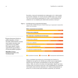 42                                                                                                        Capitalizando na complexidade




                                             Na prática, níveis sem precedentes de colaboração com o cliente estão
                                             se tornando realidade. Um recente estudo da IBM revelou que notáveis
                                             78% dos consumidores pesquisados em todo o mundo gostariam de
                                             colaborar com os varejistas para desenvolver produtos e serviços14.


                                 Figura 15   Os CEOs preveem as expectativas dos clientes
                                             Acima de tudo, os CEOs creem que os clientes desejam que as organizações compreendam
                                             melhor suas necessidades.

                                             Melhor compreensão das necessidades
                                             82%                                                                            12%         6%

                                             Serviços novos ou diferentes
                                             70%                                                                20%               10%

                                             Mais colaboração, compartilhamento de informações
                                             69%                                                               20%                11%
“Estamos firmemente focados nos              Produtos novos ou diferentes
 públicos (produtos, serviços e              61%                                                         22%                17%
 mercados). Historicamente, tocamos
                                             Canais novos ou diferentes
 nossos negócios um pouco como
                                             51%                                                  25%                 24%
 se fossem um serviço público.
 Para seguir adiante, estamos                Maior foco na responsabilidade social
 segmentando nossos produtos e               46%                                            30%                       24%

 serviços para públicos específicos.”
                                             45%                                           24%                 31%
 Glenn Britt, presidente,
 presidente do Conselho e CEO,
 Time Warner Cable
                                                Em grande/enorme extensão            Em certa extensão   Em absolutamente nada/limitadamente



                                             Hoje, a verdadeira recompensa da conectividade dos clientes é a
                                             inteligência a ser ganha com clientes que confiam que as organizações
                                             disporão das informações compartilhadas por eles para vantagem
                                             mútua — deles, de outros como eles e da organização. Alguém que toma
                                             remédios para uma doença crônica tem mais probabilidade de compartilhar
                                             informações sobre sintomas relevantes com médicos-pesquisadores ao
                                             entrar em um site de rede social orientado a pacientes, por exemplo.
 