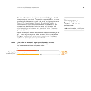 Reinventar o relacionamento com os clientes                                                                        45




                       Em grau cada vez maior, as organizações precisarão “seguir o cliente”
                       enquanto eles se comunicam e falam entre si através de todos os canais        “Nossos clientes querem a
                       possíveis. Não surpreende, portanto, que os CEOs de alta performance           personalização de serviços
                       fossem 13% mais propensos do que os demais a estar focados no
                                                                                                      e produtos. É tudo sobre um
                       desenvolvimento de canais novos e diferentes. Isso também inaugura
                                                                                                      mercado de um.”
                       novas formas de envolvimento com os clientes para aproveitar sua
                       criatividade e inovar em conjunto para desenvolver novos modelos de            Tony Tyler, CEO, Cathay Pacific Airways
                       produtos e serviços.

                       Os CEOs com quem falamos demonstraram uma nova determinação de
                       pôr o cliente em primeiro lugar. Como expressou um CEO de Ciências
                       Biológicas dos Estados Unidos, “nosso modelo setorial mudará para
                       motivar uma maior aproximação com o cliente”.


           Figura 17   Mais CEO de alta performance buscam novos caminhos para os clientes
                       Encontrar novos canais para trocar informações com clientes é fundamental
                       para proporcionar as experiências desejadas pelos clientes.


                       Outros
                                                              45%
     Uso de canais
novos ou diferentes    CEOs de alta performance
                                                                     51%
                                                                                                   13%
                                                                                                   mais
 