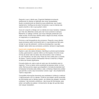 Reinventar o relacionamento com os clientes                                  47




Pergunte o que o cliente quer. Engendre fidelidade envolvendo
diretamente os clientes na definição das novas necessidades.
Ajuste constantemente as ofertas às suas preferências, que mudam
rapidamente. Certifique-se de estar fornecendo o que os clientes vão
querer amanhã, e não o que queriam ontem.

Inove em conjunto e interaja com os clientes de novas maneiras. Colabore
por meio dos diferentes canais para criar novos produtos e serviços.
Mantenha um diálogo corrente, que inclua interação presencial e por
redes sociais. Envolva seus clientes antes e depois da venda, inclusive
no tratamento e no atendimento.

Promova a real transparência dos processos. Pergunte a seus clientes
quais processos estão funcionando bem e o que poderia ser feito para
corrigir os que não estiverem. Lembre-se de perguntar o que eles
desejam saber sobre seus processos, produtos, serviços e organização.

Lucre com a explosão de informações
Explore o valor dos dados ilimitados. Identifique e priorize oportunidades
ocultas, gerenciando e usando melhor as informações. Encontre novas
formas de extrair valor de dados não estruturados e não numéricos
(e, com frequência, de vida curta). Passe da mera coleta para a conexão
de dados — ajude as partes interessadas internas e externas a integrar
os fatos de maneira significativa.

Converta dados em visão e este em ação que crie resultados para os
negócios. Torne os dados certos acessíveis às pessoas certas, na hora
certa. Remova pontos cegos que atrapalhem a tomada de decisões bem
embasadas fornecidas pela análise e visão contextual. Desenvolva análise
que permita a você e seus funcionários “prever e agir”, não simplesmente
“sentir e responder”.

Compartilhe informações livremente para estabelecer confiança e melhorar
o relacionamento com os clientes. Confirme que estejam sendo fornecidas
as informações que os clientes querem, da maneira que desejam. Aumente
a eficácia — não somente a eficiência — das trocas de informações, para
evitar a armadilha de acelerar o fornecimento de algo de que eles talvez
nem sequer necessitem.
 