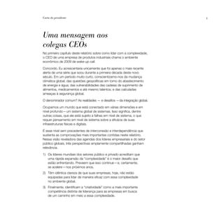 Carta do presidente                                                         3




Uma mensagem aos
colegas CEOs
No primeiro capítulo deste relatório sobre como lidar com a complexidade,
o CEO de uma empresa de produtos industriais chama o ambiente
econômico de 2009 de wake-up call.

Concordo. Eu acrescentaria unicamente que foi apenas o mais recente
alerta de uma série que soou durante a primeira década deste novo
século. Em um período muito curto, conscientizamo-nos da mudança
climática global; das questões geopolíticas em torno do abastecimento
de energia e água; das vulnerabilidades das cadeias de suprimento de
alimentos, medicamentos e até mesmo talentos; e das calculadas
ameaças à segurança global.

O denominador comum? As realidades — e desafios —da integração global.

Ocupamos um mundo que está conectado em várias dimensões e em
nível profundo — um sistema global de sistemas. Isso significa, dentre
outras coisas, que ele está sujeito a falhas em nível de sistema, o que
requer pensamento em nível de sistema sobre a eficácia de suas
infraestruturas físicas e digitais.

É esse nível sem precedentes de interconexão e interdependência que
sustenta as comprovações mais importantes contidas neste relatório.
Nessa visão reveladora das agendas dos líderes empresariais e do setor
público globais, três perspectivas amplamente compartilhadas ganham
relevância.

1) Os líderes mundiais dos setores público e privado acreditam que
   uma rápida expansão da “complexidade” é o maior desafio que
   estão enfrentando. Preveem que isso continue — e, certamente,
   se acelere — nos próximos anos.
2) Têm idêntica clareza de que suas empresas, hoje, não estão
   equipadas para lidar de maneira eficaz com essa complexidade
   no ambiente global.
3) Finalmente, identificam a “criatividade” como a mais importante
   competência distinta de liderança para as empresas em busca
   de um caminho em meio a essa complexidade.
 