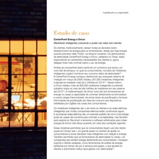 48                                                     Capitalizando na complexidade




     Estudo de caso
     CenterPoint Energy e Oncor
     Medidores inteligentes colocando o poder nas mãos dos clientes

     Os clientes, tradicionalmente, deixam todas as decisões sobre
     abastecimento de energia para os fornecedores, desde que haja energia
     quando precisam dela. Porém, os tempos mudaram. Os distribuidores
     de eletricidade CenterPoint Energy e Oncor, sediados no Texas, estão
     respondendo às cambiantes necessidades dos clientes e, agora,
     delegam-lhes mais controle sobre o uso da energia.

     Ambas as companhias fazem parte de um consórcio que lançou um
     novo site de serviços, no qual os consumidores, munidos de medidores
     inteligentes, podem monitorar seu consumo diário de eletricidade18.
     A CenterPoint Energy começou distribuindo seu avançado sistema de
     medição em março de 2009. Instalou 267.000 medidores inteligentes
     e planeja ter instalado mais de 2 milhões em 201419 . Nesse ínterim,
     a Oncor instalou mais de 800.000 medidores inteligentes e pretende
     substituir todos os mais de três milhões de medidores em seu sistema
     até 201220. A implementação da Oncor inclui dar aos fornecedores de
     energia no varejo a capacidade de controlar diretamente os termostatos
     e outras cargas interrompíveis, de enviar sinais de precificação e fornecer
     informações de precificação por faixa de consumo aos dispositivos
     habilitados por ZigBee nas casas dos consumidores.

     Os medidores inteligentes são o elo entre os clientes e as redes elétricas
     inteligentes que muitas companhias elétricas estão construindo agora.
     E as próprias redes elétricas são um exemplo perfeito de como a tecnologia
     pode ser usada não somente para controlar a complexidade, mas também
     para explorá-la. Recorrem a sensores e software sofisticados para rotear
     energia da forma mais eficaz possível, em vista das condições vigentes.

     Essas iniciativas permitirão que os consumidores façam uso dos dados
     quase em tempo real — um grande passo no sentido de ajudar os
     consumidores a tomar decisões mais inteligentes com relação à energia.
     Também permitirão que os fornecedores de eletricidade no varejo — as
     companhias que vendem energia diretamente aos consumidores—forneçam
     suporte a ofertas varejistas, como ferramentas de análise da energia,
     tarifações por tempo de uso e serviços pré-pagos, o que ajudará os
     clientes a administrar melhor seus gastos com eletricidade21.
 