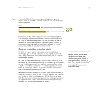 Formar destreza operacional                                                                                                   53




Figura 18   A maioria dos CEOs de alta performance pretende simplificar as operações
            Menos da metade dos outros CEOs enfatizará a simplificação como forma de administrar
            melhor a complexidade.

            Outros
                                                     47%

            CEOs de alta performance
                                                                 61%
                                                                                                   30%
                                                                                                   mais



            Em resposta, muitos CEOs expressaram a necessidade de simplificar
            suas estratégias operacionais para melhor administrar a complexidade.
            Os CEOs de alta performance foram 30% mais propensos do que os
            demais a pôr o foco na simplificação. “Simplificar nossos produtos e
            processos é nossa resposta à complexidade amplificada no mundo”,
            contou-nos um CEO do Setor Bancário da Holanda.

            Mascarar a complexidade em benefício próprio

            Os CEOs com quem falamos expressaram uma necessidade de
            simplificação que vai além de processos enxutos e produtos fáceis de                     “Quando as coisas parecem muito
            usar e chega a interações mais úteis e racionalizadas com seus clientes,                  simples, é preciso buscar uma
            funcionários e parceiros.
                                                                                                      margem competitiva. Quando as
            Os CEOs não defenderam esvaziar a estrutura operacional ou as linhas                      coisas são complexas, simplifica-se
            de produto de toda complexidade. Antes, concentraram-se na otimização                     para obter a vantagem competitiva.”
            de seus modelos operacionais para objetivos específicos. Para muitos,
                                                                                                      Graeme Liebelt, diretor-executivo
            a objetivo primordial é a velocidade e a flexibilidade para buscar novas                  e CEO, Orica Limited
            fontes de receita. Para outros, é se aproximar mais dos clientes pela
            criação de melhores experiências para eles.

            Desnecessário dizer que mesmo os produtos mais complexos devem ter
            interfaces intuitivas — e fáceis de usar. O mesmo vale para toda interação
            com um cliente, paciente ou cidadão. Um CEO do Governo da Nova
            Zelândia resumiu as mudanças planejadas em sua estratégia operacional
            da seguinte maneira: “vamos administrar a complexidade do lado da
            empresa, mas simplificar a experiência do cliente”.
 