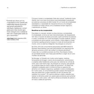 54                                                                                       Capitalizando na complexidade




                                          O truque é manter a complexidade “atrás das cortinas”, facilitando-a para
“O mundo não é linear; por isso,          clientes, bem como para funcionários cuja produtividade é prejudicada
 a capacidade de cortar caminho pela      por sistemas e processos de difícil manejo. Em um mundo de complexidade
 complexidade depende de processar        avassaladora, a capacidade de mascará-la torna-se uma vantagem
                                          competitiva em áreas críticas como a facilidade de fazer negócios e
 uma grande quantidade de
                                          o atendimento ao cliente.
 informações rapidamente e extrair
 pepitas para tomar decisões ágeis.       Beneficiar-se da complexidade
 Criar vantagem será o resultado de
 lidar com a complexidade melhor do       Para liderar no mercado, também se deve dominar a complexidade.
 que a concorrência.”                     A complexidade, na forma de maior interconectividade, não desaparecerá,
                                          nem deve. O tsunami de dados provocado a partir da Internet de pessoas
 Julian Segal, diretor-executivo e CEO,   e coisas, combinada com novas tecnologias e funções analíticas, já levou
 Caltex Australia Limited
                                          a inovações de ruptura setorial, como e-books, música digital e a varejo
                                          na Internet e aperfeiçoamentos maciços no modo de funcionamento do
                                          mundo, como os sistemas inteligentes “da produção ao consumo”.

                                          Na China, 84% dos consumidores pesquisados pelo IBM Institute for
                                          Business Value declaram que suas preocupações com segurança dos
                                          alimentos aumentou e 65% não confiam na indústria alimentícia22.
                                          E esse não é um problema exclusivo da China. Nos Estados Unidos,
                                          as autoridades levaram dois meses para identificar a origem de um surto
                                          mortífero de salmonela.

                                          Na Noruega, no Canadá e em muitos outros lugares, criadores,
                                          fornecedores de forragem, centros de processamento, caminhoneiros
                                          e varejistas estão trabalhando juntos para criar sistemas de controle de
                                          carne, aves e até mesmo trigo, da produção ao consumo, para garantir
                                          as condições ideais em toda a cadeia de suprimento23. Os dados são
                                          coletados e analisados para o controle de todos os aspectos dos
                                          alimentos com relação à segurança, qualidade e outras considerações.
                                          Em muitos casos, os consumidores já podem acessar informações em
                                          sites para determinar a origem específica do item de alimento que
                                          acabaram de comprar24. Os mesmos sistemas e dados coletados para
                                          rastrear os alimentos podem ser usados pelos produtores para aumentar
                                          eficiências e cortar custos—até mesmo otimizar as emissões de carbono—
                                          em toda a cadeia de suprimento.
 