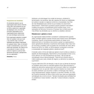 56                                                                                          Capitalizando na complexidade




                                           Adotando uma abordagem de modelo de serviços, ampliando a
Perspectivas dos estudantes                terceirização e as parcerias, eles são capazes de colocar as habilidades
                                           em prática e escalar os negócios conforme a necessidade. Isso lhes
Os estudantes esperam que as
                                           dá mais flexibilidade para orientar-se por bolsões de crescimento
organizações sejam planas e flexíveis.
                                           direcionados25. Padronizam processos quando possível e aproveitam
Foram 90% mais propensos do que
                                           modelos de serviços compartilhados entre funções-chave, como
os CEOs a selecionar a capacidade
de adaptação como uma das três
                                           operações de Recursos Humanos e Finanças. Isso os libera para pôr
principais capacidades que as
                                           mais ênfase nas atividades que os clientes ou cidadãos valorizam.
organizações devem desenvolver
                                           Rebalancear o global e o local
em suas estratégias operacionais.

“Uma organização adaptável consegue        As organizações hábeis também consideram cuidadosamente quando
 lidar com qualquer coisa que cruze        utilizar vantagem global e quando otimizar para impacto local. Abordagens
 o seu caminho; logo, é uma boa            modulares, usando componentes padronizados em áreas como
 habilidade para qualquer organização      desenvolvimento e manufatura de produtos, ajudam as organizações a
 em qualquer tempo. Hoje, os mercados      serem globalmente eficientes e localmente sintonizadas. Esse maior foco
 mudam constantemente, o que a torna       em encontrar o equilíbrio certo se baseia nas conclusões de nosso último
 ainda mais importante. Ser capaz de ver   Estudo de CEOs: em 2008, os CEOs estavam começando a enunciar
 o que está por vir reduz o risco de       a necessidade de integração global e relevância local26.
 entrar em negócios e pode ser feito
 facilmente para ajudar o planejamento     A decisão sobre a forma de balancear global e local é similar ao debate a
 de uma organização.”                      respeito de descentralização. Raramente é uma proposição do tipo ou/ou.
                                           Como afirmou um CEO de Eletrônicos da Suíça, “não se trata de
Estudante, França
                                           centralização versus descentralização. Trata-se de se decidir sobre o
                                           melhor ajuste para cada unidade de negócio ou elemento na cadeia de
                                           suprimento”.

                                           O grupo hábil tinha 23% de intenção a mais do que os demais de alcançar
                                           um equilíbrio ótimo entre os mercados global e local. Eles priorizaram a
                                           análise dos elementos operacionais que funcionam melhor em nível global
                                           comparados com os que são melhor quando tratados nos níveis locais.
                                           Os CEOs admitiram que encontrar a melhor combinação não é fácil e,
                                           muito frequentemente, acabam recaindo no que lhes é familiar. Um CEO
                                           de Produtos Industriais do Reino Unido contou que, para sua organização,
                                           centralização era a norma comum. “Sempre há pressão para centralizarmos
                                           os problemas à nossa maneira”, disse ele, “e essa é sempre a resposta
                                           errada”.
 