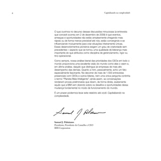 4                                                   Capitalizando na complexidade




    O que ouvimos no decurso dessas discussões minuciosas (a entrevista
    que concedi ocorreu em 2 de dezembro de 2009) é que eventos,
    ameaças e oportunidades não estão simplesmente chegando mais
    rápido ou de forma menos previsível até nós; estão convergindo e se
    influenciando mutuamente para criar situações inteiramente únicas.
    Esses desenvolvimentos pioneiros exigem um grau de criatividade sem
    precedentes — aspecto que se tornou uma qualidade de liderança mais
    importante do que atributos como disciplina de gerenciamento, rigor ou
    tino operacional.

    Como sempre, nossa análise bienal das prioridades dos CEOs em todo o
    mundo proporciona uma excelente visão do mundo como eles o veem e,
    em última análise, daquilo que distingue as empresas de mais alto
    desempenho das demais. Quanto a mim, pessoalmente, acho um fato
    especialmente fascinante. No decorrer de mais de 1.500 entrevistas
    presenciais com CEOs e outros líderes, nem uma única pergunta continha
    o termo “Planeta Mais Inteligente”; ainda assim, as conversações
    renderam provas preliminares que dizem, de forma direta, exatamente
    aquilo que a IBM vem dizendo sobre os desafios e oportunidades dessa
    mudança fundamental no modo de funcionamento do mundo.

    É um prazer podermos levar este relatório até você: Capitalizando na
    complexidade.




    Samuel J. Palmisano
    Presidente, Presidente do Conselho e CEO
    IBM Corporation
 