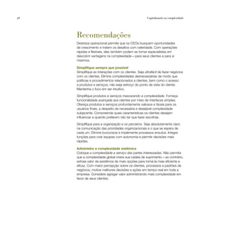 58                                                     Capitalizando na complexidade




     Recomendações
     Destreza operacional permite que os CEOs busquem oportunidades
     de crescimento e tratem os desafios com celeridade. Com operações
     rápidas e flexíveis, eles também podem se tornar especialistas em
     descobrir vantagens na complexidade — para seus clientes e para si
     mesmos.

     Simplifique sempre que possível
     Simplifique as interações com os clientes. Seja ultrafácil de fazer negócios
     com os clientes. Elimine complexidades desnecessárias de modo que
     políticas e procedimentos relacionados a clientes, bem como o acesso
     a produtos e serviços, não exija esforço do ponto de vista do cliente.
     Mantenha o foco em ser intuitivo.

     Simplifique produtos e serviços mascarando a complexidade. Forneça
     funcionalidade avançada aos clientes por meio de interfaces simples.
     Ofereça produtos e serviços profundamente valiosos e fáceis para os
     usuários finais, a despeito da necessária e desejável complexidade
     subjacente. Compreenda quais características os clientes desejam
     influenciar e quando preferem não ter que fazer escolhas.

     Simplifique para a organização e os parceiros. Seja absolutamente claro
     na comunicação das prioridades organizacionais e o que se espera de
     cada um. Elimine burocracia e implemente processos enxutos. Integre
     funções para criar equipes com autonomia e permitir decisões mais
     rápidas.

     Administre a complexidade sistêmica
     Coloque a complexidade a serviço das partes interessadas. Não permita
     que a complexidade global onere sua cadeia de suprimento — ao contrário,
     extraia valor da existência de mais opções para torná-la mais eficiente e
     eficaz. Com maior percepção sobre os clientes, processos e padrões de
     negócios, motive melhores decisões e ações em tempo real em toda a
     empresa. Considere agregar valor administrando mais complexidade em
     favor de seus clientes.
 