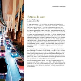 60                                                    Capitalizando na complexidade




     Estudo de caso
     O Grupo Volkswagen
     Trabalhando o mundo

     O Grupo Volkswagen é um dos líderes mundiais entre fabricantes de
     automóveis e o maior da Europa, com receitas de mais de € 105 bilhões
     (cerca de US$ 140 bilhões)28. O Grupo almeja transformar-se no líder
     mundial em 201829. E, dada a demanda ociosa por veículos novos nas
     economias desenvolvidas, queria incrementar sua presença nos mercados
     emergentes. A pergunta-chave era: como competir e continuar lucrativa?

     A solução do Grupo Volkswagen foi formular um modelo operacional que
     equilibrasse global e local. O Grupo se compõe de nove marcas, de sete
     países europeus. Cada marca tem caráter próprio e opera como entidade
     independente. O Grupo como um todo tem uma visão global, replica as
     melhores práticas e explora economias de escala. A partir de 2012, uma
     estratégia de manufatura “modular” otimizará ainda mais a produção e os
     custos entre as marcas e regiões30. Isso permitirá ao Grupo reduzir seus
     custos por unidade e o tempo de avanço, enquanto se aumenta sua
     flexibilidade.

     O Grupo Volkswagen também adapta seus veículos para clientes locais
     e possui elementos-chave da cadeia de valor localizados, com o suporte
     das equipes de pesquisa e desenvolvimento regionais, agenciamento de
     fornecimento local e marketing local. Os materiais e fornecedores locais
     contabilizam 80 a 90% do valor de todos os veículos feitos no Brasil, por
     exemplo. O Grupo, agora, desenvolve redes de revendedores e recursos
     financeiros locais, em colaboração com bancos locais31.

     Graças a essa abordagem “glocal”, o Grupo Volkswagen desfrutou de
     crescimento de EBIT ano após ano entre 2004 e 2008. Em 2009, vendeu
     mais veículos na China do que na Alemanha — prova de sua antevisão em
     ser um dos primeiros fabricantes de veículos do Ocidente a estabelecer
     operações ali32.
 