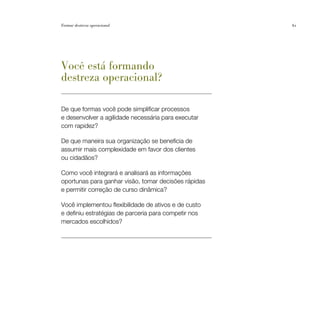 Formar destreza operacional                           61




Você está formando
destreza operacional?

De que formas você pode simplificar processos
e desenvolver a agilidade necessária para executar
com rapidez?

De que maneira sua organização se beneficia de
assumir mais complexidade em favor dos clientes
ou cidadãos?

Como você integrará e analisará as informações
oportunas para ganhar visão, tomar decisões rápidas
e permitir correção de curso dinâmica?

Você implementou flexibilidade de ativos e de custo
e definiu estratégias de parceria para competir nos
mercados escolhidos?
 