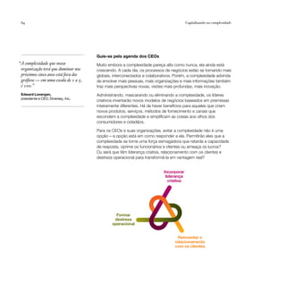 64                                                                                     Capitalizando na complexidade




                                      Guie-se pela agenda dos CEOs
                                                                           Incorporar
“A complexidade que nossa                                                    liderança
                                      Muito embora a complexidade pareça alta como nunca, ela ainda está
                                                                               criativa
 organização terá que dominar nos     crescendo. A cada dia, os processos de negócios estão se tornando mais
 próximos cinco anos está fora dos    globais, interconectados e colaborativos. Porém, a complexidade advinda
 gráficos — em uma escala de 1 a 5,   de envolver mais pessoas, mais organizações e mais informações também
 é 100.”                              traz mais perspectivas novas, visões mais profundas, mais inovação.
 Edward Lonergan,                     Administrando, mascarando ou eliminando a complexidade, os líderes
 presidente e CEO, Diversey, Inc.
                                      criativos inventarão novos modelos de negócios baseados em premissas
                                                    Formar
                                      inteiramentedestreza
                                                    diferentes. Há de haver benefícios para aqueles que criam
                                                  operacional
                                      novos produtos, serviços, métodos de fornecimento e canais que
                                      escondem a complexidade e simplificam as coisas aos olhos dos
                                      consumidores e cidadãos.                       Reinventar o
                                                                                 relacionamento
                                                                                   com os clientes
                                      Para os CEOs e suas organizações, evitar a complexidade não é uma
                                      opção — a opção está em como responder a ela. Permitirão eles que a
                                      complexidade se torne uma força esmagadora que retarda a capacidade
                                      de resposta, oprime os funcionários e clientes ou ameaça os lucros?
                                      Ou será que têm liderança criativa, relacionamento com os clientes e
                                      destreza operacional para transformá-la em vantagem real?


                                                                          Incorporar
                                                                           liderança
                                                                             criativa




                                                Formar
                                               destreza
                                              operacional


                                                                                  Reinventar o
                                                                                relacionamento
                                                                                com os clientes
 