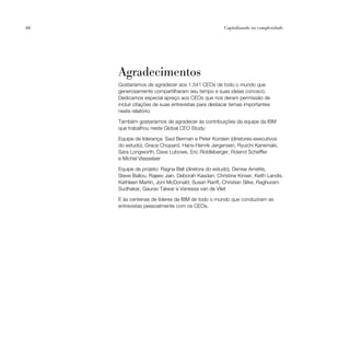 66                                                  Capitalizando na complexidade




     Agradecimentos
     Gostaríamos de agradecer aos 1.541 CEOs de todo o mundo que
     generosamente compartilharam seu tempo e suas ideias conosco.
     Dedicamos especial apreço aos CEOs que nos deram permissão de
     incluir citações de suas entrevistas para destacar temas importantes
     neste relatório.

     Também gostaríamos de agradecer às contribuições da equipe da IBM
     que trabalhou neste Global CEO Study:

     Equipe de liderança: Saul Berman e Peter Korsten (diretores-executivos
     do estudo), Grace Chopard, Hans-Henrik Jørgensen, Ryuichi Kanemaki,
     Sara Longworth, Dave Lubowe, Eric Riddleberger, Roland Scheffler
     e Michel Vlasselaer

     Equipe de projeto: Ragna Bell (diretora do estudo), Denise Arnette,
     Steve Ballou, Rajeev Jain, Deborah Kasdan, Christine Kinser, Keith Landis,
     Kathleen Martin, Joni McDonald, Susan Ranft, Christian Slike, Raghuram
     Sudhakar, Gaurav Talwar e Vanessa van de Vliet

     E às centenas de líderes da IBM de todo o mundo que conduziram as
     entrevistas pessoalmente com os CEOs.
 