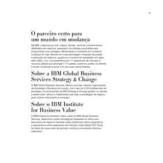 67




O parceiro certo para
um mundo em mudança
Na IBM, colaboramos com nossos clientes, reunindo conhecimentos
detalhados de negócios, pesquisa e tecnologias avançadas para
proporcionar uma vantagem diferenciada no ambiente em constante
mudança de hoje. Através da nossa abordagem integrada de projeto
e execução de negócios, ajudamos a transformar estratégias em ação.
Além disso, com uma experiência em 17 segmentos de mercado e
recursos globais que abrangem 170 países, podemos auxiliar os clientes
a prever mudanças e lucrar com as novas oportunidades.


Sobre a IBM Global Business
Services Strategy & Change
O IBM Global Business Services oferece uma das maiores organizações
de Estratégia e Mudança do mundo, com mais de 3.250 profissionais de
estratégia. Os profissionais do IBM Strategy & Change ajudam os clientes
a desenvolver, alinhar e implementar sua visão e estratégias de negócio
para motivar crescimento e inovação.


Sobre o IBM Institute
for Business Value
O IBM Institute for Business Value, parte do IBM Global Business
Services, desenvolve visões estratégicas baseadas em fatos para
executivos de negócios seniores sobre problemas críticos específicos
a segmentos e entre segmentos de mercado. Este Global CEO Study
faz parte de nossa série de estudos contínuos envolvendo diretores-
executivos.
 
