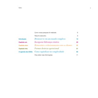 Índice                                                                 5




                    Como nossa pesquisa foi realizada              6

                    Resumo executivo                               8

Introdução          Destacar-se em um mundo complexo              13

Capítulo um         Incorporar liderança criativa                 23

Capítulo dois       Reinventar o relacionamento com os clientes   37

Capítulo três       Formar destreza operacional                   51

A agenda dos CEOs   Como capitalizar na complexidade              63

                    Para obter mais informações                   71
 