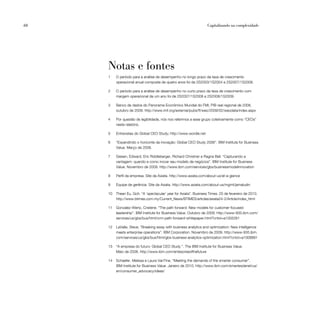 68                                                                  Capitalizando na complexidade




     Notas e fontes
     1    O período para a análise de desempenho no longo prazo da taxa de crescimento
          operacional anual composta de quatro anos foi de 2S2003/1S2004 a 2S2007/1S2008.

     2    O período para a análise de desempenho no curto prazo da taxa de crescimento com
          margem operacional de um ano foi de 2S2007/1S2008 a 2S2008/1S2009.

     3    Banco de dados do Panorama Econômico Mundial do FMI, PIB real regional de 2008,
          outubro de 2009. http://www.imf.org/external/pubs/ft/weo/2009/02/weodata/index.aspx

     4    Por questão de legibilidade, nós nos referimos a esse grupo coletivamente como “CEOs”
          neste relatório.

     5    Entrevistas do Global CEO Study; http://www.wordle.net

     6    “Expandindo o horizonte da inovação: Global CEO Study 2006”. IBM Institute for Business
          Value. Março de 2006.

     7    Giesen, Edward, Eric Riddleberger, Richard Christner e Ragna Bell. “Capturando a
          vantagem: quando e como inovar seu modelo de negócios”. IBM Institute for Business
          Value. Novembro de 2009. http://www.ibm.com/services/gbs/businessmodelinnovation

     8    Perfil da empresa. Site da Axiata. http://www.axiata.com/about-us/at-a-glance

     9    Equipe de gerência. Site da Axiata. http://www.axiata.com/about-us/mgmt/jamaludin

     10   Thean Eu, Goh. “A ‘spectacular’ year for Axiata”. Business Times. 25 de fevereiro de 2010.
          http://www.btimes.com.my/Current_News/BTIMES/articles/axiata24-2/Article/index_html

     11   Gonzalez-Wertz, Cristene. “The path forward: New models for customer-focused
          leadership”. IBM Institute for Business Value. Outubro de 2009. http://www-935.ibm.com/
          services/us/gbs/bus/html/crm-path-forward-whitepaper.html?cntxt=a1005261

     12   LaValle, Steve. “Breaking away with business analytics and optimization: New intelligence
          meets enterprise operations”. IBM Corporation. Novembro de 2009. http://www-935.ibm.
          com/services/us/gbs/bus/html/gbs-business-analytics-optimization.html?cntxt=a1008891

     13   “A empresa do futuro: Global CEO Study ”. The IBM Institute for Business Value.
          Maio de 2008. http://www.ibm.com/enterpriseofthefuture

     14   Schaefer, Melissa e Laura VanTine. “Meeting the demands of the smarter consumer”.
          IBM Institute for Business Value. Janeiro de 2010. http://www.ibm.com/smarterplanet/us/
          en/consumer_advocacy/ideas/
 