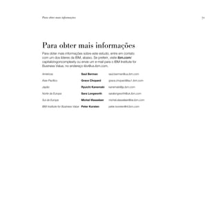Para obter mais informações                                                       71




Para obter mais informações
Para obter mais informações sobre este estudo, entre em contato
com um dos líderes da IBM, abaixo. Se preferir, visite ibm.com/
capitalizingoncomplexity ou envie um e-mail para o IBM Institute for
Business Value, no endereço iibv@us.ibm.com.

Américas                       Saul Berman         saul.berman@us.ibm.com

Ásia-Pacífico                  Grace Chopard       grace.chopard@au1.ibm.com

Japão                          Ryuichi Kanemaki    kanemaki@jp.ibm.com

Norte da Europa                Sara Longworth      saralongworth@uk.ibm.com

Sul da Europa                  Michel Vlasselaer   michel.vlasselaer@be.ibm.com

IBM Institute for Business Value Peter Korsten     peter.korsten@nl.ibm.com
 