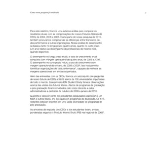 Como nossa pesquisa foi realizada                                          7




Para este relatório, fizemos uma extensa análise para comparar os
resultados atuais com as comprovações de nossos Estudos Globais de
CEOs de 2004, 2006 e 2008. Como parte de nossa pesquisa de 2010,
também procuramos compreender as diferenças entre financeiros de
alta performance e outras organizações. Nossa análise do desempenho
se baseou tanto no longo prazo (quatro anos), quanto no curto prazo
(um ano) relativo ao desempenho de profissionais de mesmo nível,
quando disponível.

O desempenho no longo prazo incluiu a taxa de crescimento anual
composta com margem operacional de quatro anos, de 2003 a 20081.
O desempenho no curto prazo incluiu a taxa de crescimento com
margem operacional de um ano, de 2008 a 20092. Isso nos permitiu
identificar organizações de “alta performance”, capazes de melhorar as
margens operacionais em ambos os períodos.

Além das entrevistas com os CEOs, fizemos um subconjunto das perguntas
de nosso Estudo de CEOs a 3.619 alunos de 100 universidades importantes
de todo o mundo. Esse primeiro IBM Student Study fornece observações
acerca das visões dos futuros líderes. Alunos de programas de graduação
e pós-graduação foram convidados pelo corpo docente e pelos
administradores a participar de outubro de 2009 a janeiro de 2010.

Quarenta e seis por cento dos estudantes pesquisados aspiravam a um
MBA e outros títulos, 3% dos quais em programas de doutorado. Os 54%
restantes estavam inscritos em uma vasta diversidade de programas de
pós-graduação.

As amostras de resposta dos CEOs e dos estudantes foram, ambas,
ponderadas segundo o Produto Interno Bruto (PIB) real regional de 20083.
 
