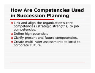 How Are Competencies Used
in Succession Planning
o Link and align the organization’s core
  competencies (strategic strengths) to job
  competencies.
o Define high potentials
o Clarify present and future competencies.
o Create multi-rater assessments tailored to
  corporate culture.
 