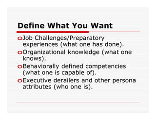 Define What You Want
oJob Challenges/Preparatory
 experiences (what one has done).
oOrganizational knowledge (what one
 knows).
oBehaviorally defined competencies
 (what one is capable of).
oExecutive derailers and other persona
 attributes (who one is).
 