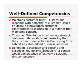 Well-Defined Competencies
o Maintains customer trust – Listens and
  responds with empathy to customer issues
  or ideas; acknowledges customer
  contributions to discussion in a manner that
  maintains esteem.
o Customer Orientation – cultivating strategic
  customer relationships and ensuring that
  the customer perspective is the driving force
  behind all value-added business activities.
o Definition is thorough and specific and
  describes key actions (behaviors) a person
  would exhibit when effectively displaying
  this competency.
 