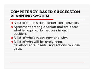 COMPETENCY-BASED SUCCESSION
PLANNING SYSTEM
o A list of the positions under consideration.
o Agreement among decision makers about
  what is required for success in each
  position.
o A list of who’s ready now and why.
o A list of who will be ready soon,
  developmental needs, and actions to close
  gaps.
 