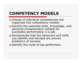 COMPETENCY MODELS
o Groups of individual competencies are
  organized into competency models.
o Identify the essential skills, knowledge, and
  personal characteristics needed for
  successful performance in a job.
o Demonstrate that the behaviors and skills
  you identify and develop are proven
  predictors of success.
o Identify the traits of top performers.
 