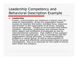 Leadership Competency and
Behavioral Description Example
o   Leadership
    Creates, communicates and reinforces a shared vision for
    areas of responsibility; drives the organization toward
    success by example and action; provides focus, resources
    and direction to the organization at all times, including
    during emergencies. Creates an environment that fosters
    creativity, innovation, productivity and customer focus.
    Earns respect and confidence of employees as well as
    internal/external customers. Puts welfare of the company
    ahead of own personal gain. Acts in accordance with the
    organization’s ethical principles. Is aware of obstacles,
    problems or issues facing, as well as achievements of,
    his/her group and effectively communicates these to senior
    management. Acts as an advocate for the needs of his/her
    team within the company.
 
