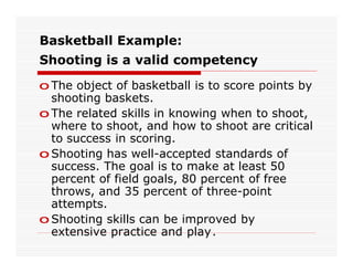 Basketball Example:
Shooting is a valid competency

o The object of basketball is to score points by
  shooting baskets.
o The related skills in knowing when to shoot,
  where to shoot, and how to shoot are critical
  to success in scoring.
o Shooting has well-accepted standards of
  success. The goal is to make at least 50
  percent of field goals, 80 percent of free
  throws, and 35 percent of three-point
  attempts.
o Shooting skills can be improved by
  extensive practice and play.
 