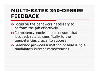 MULTI-RATER 360-DEGREE
FEEDBACK
o Focus on the behaviors necessary to
  perform the job effectively.
o Competency models helps ensure that
  feedback relates specifically to the
  competencies crucial to success.
o Feedback provides a method of assessing a
  candidate’s current competencies.
 