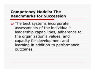 Competency Models: The
Benchmarks for Succession

o The best systems incorporate
  assessments of the individual’s
  leadership capabilities, adherence to
  the organization’s values, and
  capacity for development and
  learning in addition to performance
  outcomes.
 