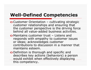 Well-Defined Competencies
o Customer Orientation – cultivating strategic
  customer relationships and ensuring that
  the customer perspective is the driving force
  behind all value-added business activities.
o Maintains customer trust – Listens and
  responds with empathy to customer issues
  or ideas; acknowledges customer
  contributions to discussion in a manner that
  maintains esteem.
o Definition is thorough and specific and
  describes key actions (behaviors) a person
  would exhibit when effectively displaying
  this competency.
 
