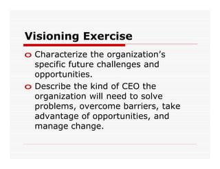 Visioning Exercise
o Characterize the organization’s
  specific future challenges and
  opportunities.
o Describe the kind of CEO the
  organization will need to solve
  problems, overcome barriers, take
  advantage of opportunities, and
  manage change.
 