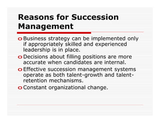 Reasons for Succession
Management
o Business strategy can be implemented only
  if appropriately skilled and experienced
  leadership is in place.
o Decisions about filling positions are more
  accurate when candidates are internal.
o Effective succession management systems
  operate as both talent-growth and talent-
  retention mechanisms.
o Constant organizational change.
 