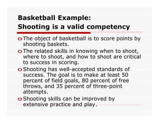 Basketball Example:
Shooting is a valid competency
o The object of basketball is to score points by
  shooting baskets.
o The related skills in knowing when to shoot,
  where to shoot, and how to shoot are critical
  to success in scoring.
o Shooting has well-accepted standards of
  success. The goal is to make at least 50
  percent of field goals, 80 percent of free
  throws, and 35 percent of three-point
  attempts.
o Shooting skills can be improved by
  extensive practice and play.
 