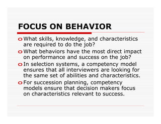 FOCUS ON BEHAVIOR
o What skills, knowledge, and characteristics
  are required to do the job?
o What behaviors have the most direct impact
  on performance and success on the job?
o In selection systems, a competency model
  ensures that all interviewers are looking for
  the same set of abilities and characteristics.
o For succession planning, competency
  models ensure that decision makers focus
  on characteristics relevant to success.
 