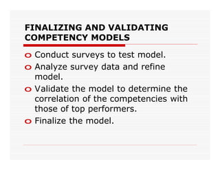 FINALIZING AND VALIDATING
COMPETENCY MODELS

o Conduct surveys to test model.
o Analyze survey data and refine
  model.
o Validate the model to determine the
  correlation of the competencies with
  those of top performers.
o Finalize the model.
 