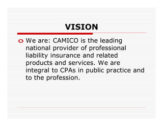 VISION
o We are: CAMICO is the leading
  national provider of professional
  liability insurance and related
  products and services. We are
  integral to CPAs in public practice and
  to the profession.
 