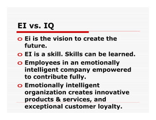 EI vs. IQ
o Ei is the vision to create the
  future.
o EI is a skill. Skills can be learned.
o Employees in an emotionally
  intelligent company empowered
  to contribute fully.
o Emotionally intelligent
  organization creates innovative
  products & services, and
  exceptional customer loyalty.
 