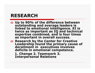 RESEARCH
o Up to 90% of the difference between
  outstanding and average leaders is
  linked to emotional intelligence. EI is
  twice as important as IQ and technical
  expertise combined, and is four times
  as important in overall success.
o Research by the Center for Creative
  Leadership found the primary cause of
  derailment in executives involves
  deficits in emotional competence.
  1. Change 2. Teamwork 3.
  Interpersonal Relations
 