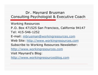 Dr . Maynard Brusman
Consulting Psychologist & Executive Coach
Working Resources
P .O. Box 471525 San Francisco, California 94147
T el: 415-546-1252
E-mail: mbrusman@workingresources.com
Web Site: http://www.workingresources.com
Subscribe to Working Resources Newsletter:
http://www.workingresources.com
Visit Maynard's Blog:
http://www.workingresourcesblog.com
 