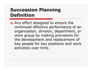 Succession Planning
Definition
o Any effort designed to ensure the
  continued effective performance of an
  organization, division, department, or
  work group by making provisions for
  the development and replacement of
  key people for key positions and work
  activities over time.
 