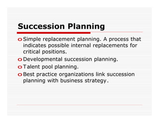 Succession Planning
o Simple replacement planning. A process that
  indicates possible internal replacements for
  critical positions.
o Developmental succession planning.
o T alent pool planning.
o Best practice organizations link succession
  planning with business strategy.
 