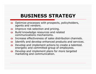 BUSINESS STRATEGY
o Optimize processes with prospects, policyholders,
  agents and vendors.
o Improve risk selection and pricing.
o Build knowledge resources and related
  communications mechanisms.
o Increase effectiveness of sales distribution channels.
o Identify and develop enhanced products and services.
o Develop and implement actions to create a talented.
  energetic and committed group of employees.
o Develop and implement plans for more targeted
  marketing and communication.
 