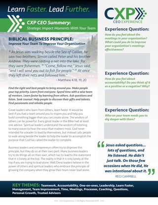 CXP CEO Summary:
Strategic Impact Moments With Your Team
<<< CEO Experience © All Rights Reserved 2019 >>>
Experience Question:
How do you feel about the
meetings in your organization?
What could you do to improve
your organization’s meetings
effectiveness?
Experience Question:
How do you feel about
accountability? Do you think of it
as a positive or a negative? Why?
Experience Question:
Who on your team needs you to
dig deeper with them?
Jesus asked questions…
lots of questions, and
He listened. He didn’t
just talk. On those few
occasions when He did, He
was intentional about it.
REGI CAMPBELL
KEY THEMES: Teamwork, Accountability, One-on-ones, Leadership, Learn Faster,
Management, Team Improvement, Time, Meetings, Processes, Coaching, Questions,
Personal Growth, Trusted Advisors
Learn Faster. Lead Further.
”
“
BIBLICAL BUSINESS PRINCIPLE:
Improve Your Team To Improve Your Organization
18
As Jesus was walking beside the Sea of Galilee, he
saw two brothers, Simon called Peter and his brother
Andrew. They were casting a net into the lake, for
they were fishermen. 19
“Come, follow me,” Jesus said,
“and I will send you out to fish for people.” 20
At once
they left their nets and followed him.”
					 - Matthew 4:18, 19, 20
Find the right and best people to bring around you. Make people
your top priority. Learn from everyone. Spend time with a wise team
of mentors. Learn faster by learning from others. Ask questions and
listen. Seek counsel. Help people to discover their gifts and talents.
Find passionate and reliable people.
Great leaders who learn from others, learn faster. It would be
best if you had a team around you to inspire you and help you
build something bigger than you can create alone. The wisdom of
others can be powerful. Every great leader in the Bible had at least
one advisor. Spiritual leaders understand the wisdom of listening
to many voices to hear the voice that matters most. God never
intended for a leader to lead by themselves, but instead calls people
to walk along beside the leader to help the leader to accomplish the
purpose that God has called the leader to complete.
Business leaders and entrepreneurs often try to disprove this
principle, but they do so at their own peril. Many business leaders
try to do things all on their own, which has to lead to the statement
that it is lonely at the top. The reality is that it is only lonely at the
top if you are trying to lead alone. Well Done leaders believe in the
power of others and spiritual leaders who embrace the principle of
growing the company when they grow their team never lead alone.
 