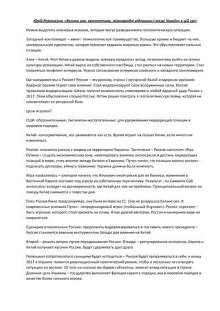 Юрій	
  Романенко	
  «Велика	
  гра:	
  геополітика,	
  міжнародні	
  відносини	
  і	
  місце	
  України	
  в	
  цій	
  грі»	
  
Нужно	
  выделить	
  ключевых	
  игроков,	
  которые	
  могут	
  разворачивать	
  геополитическую	
  ситуацию.	
  
Западный	
  конгломерат	
  –	
  имеет	
  	
  технологическое	
  преимущество,	
  большую	
  армию	
  и	
  бюджет	
  на	
  нее,	
  
универсальную	
  идеологию,	
  которая	
  помогает	
  задавать	
  мировые	
  рамки.	
  Это	
  обусловливает	
  сильные	
  
позиции.	
  
Азия	
  –	
  Китай.	
  Рост	
  Китая	
  в	
  рамках	
  модели,	
  которую	
  предлагал	
  запад,	
  позволил	
  ему	
  выйти	
  из	
  тупика	
  
культуры	
  революции.	
  Китай	
  вырос	
  из	
  собственного	
  пастбища,	
  стал	
  рваться	
  на	
  новые	
  территории.	
  Стал	
  
появляться	
  конфликт	
  интересов.	
  Нужно	
  согласование	
  интересов	
  азийского	
  и	
  западного	
  конгломерата.	
  
Где	
  находимся	
  мы	
  и	
  Россия?	
  Россия	
  –	
  это	
  джокер,	
  страна	
  с	
  ресурсной	
  базой	
  и	
  ядерным	
  оружием.	
  
Ядерное	
  оружие	
  теряет	
  свое	
  влияние:	
  США	
  модернизируют	
  свои	
  вооруженные	
  силы,	
  Россия	
  
провалила	
  модернизацию.	
  Штаты	
  получат	
  возможность	
  нивелировать	
  любой	
  ядерный	
  удар	
  России	
  к	
  
2017.	
  Этим	
  обусловлена	
  спешка	
  России.	
  Путин	
  решил	
  поиграть	
  в	
  геополитическую	
  войну,	
  которая	
  не	
  
соответствует	
  ее	
  ресурсной	
  базе.	
  
Цели	
  игроков?	
  	
  
США:	
  оборонительные,	
  тактически-­‐наступательные,	
  для	
  удерживания	
  лидирующей	
  позиции	
  в	
  
мировом	
  порядке.	
  
Китай:	
  консервативные,	
  все	
  развивается	
  как	
  есть.	
  Время	
  играет	
  на	
  пользу	
  Китая,	
  если	
  ничего	
  не	
  
измениться.	
  
Россия:	
  опасается	
  рисков	
  с	
  входом	
  на	
  территорию	
  Украины.	
  Тактически	
  –	
  Россия	
  наступает.	
  Игра	
  
Путина	
  –	
  создать	
  экономическую	
  зону,	
  нивелировать	
  влияние	
  англосаксов	
  и	
  достичь	
  лидирующих	
  
позиций	
  в	
  мире,	
  стать	
  мостом	
  между	
  Китаем	
  и	
  Европою;	
  Путин	
  понял,	
  что	
  позиции	
  можно	
  усилить	
  -­‐
подписать	
  договоры,	
  втянуть	
  Германию.	
  Украина	
  должна	
  была	
  исчезнуть.	
  
Игра	
  провалилась	
  –	
  олигархи	
  поняли,	
  что	
  Янукович	
  несет	
  риски	
  для	
  их	
  бизнеса;	
  изменения	
  в	
  
Восточной	
  Европе	
  поставят	
  под	
  угрозу	
  их	
  собственную	
  перспективу.	
  Результат	
  -­‐	
  на	
  Саммите	
  G20	
  	
  
англосаксы	
  выходят	
  на	
  договоренности,	
  где	
  Китай	
  для	
  них	
  не	
  проблема.	
  Принципиальный	
  вопрос	
  по	
  
поводу	
  Китая	
  снимается	
  с	
  повестки	
  дня.	
  
Пока	
  Россия	
  была	
  предсказуемая,	
  она	
  была	
  интересна	
  ЕС.	
  Она	
  не	
  разрушала	
  баланс	
  сил.	
  В	
  
современных	
  условиях	
  Путин	
  -­‐	
  непредсказуемый	
  игрок	
  (глобальный	
  Янукович).	
  Россия	
  перестает	
  
быть	
  игроком,	
  которого	
  стоит	
  держать	
  на	
  плаву.	
  И	
  как	
  другие	
  империи,	
  Россия	
  в	
  нынешнем	
  виде	
  не	
  
сохраниться.	
  
Сценарии	
  относительно	
  России:	
  предложить	
  модернизироваться	
  и	
  поставить	
  нового	
  президента	
  –	
  
Россия	
  становится	
  важным	
  инструментом	
  Запада	
  для	
  влияния	
  на	
  Китай.	
  
Второй	
  –	
  решить	
  вопрос	
  путем	
  переделывания	
  России.	
  Отсюда	
  –	
  урегулирование	
  интересов,	
  Европа	
  и	
  
Китай	
  получают	
  кусочек	
  России,	
  будут	
  сдерживать	
  друг	
  друга.	
  
Потенциал	
  сопротивляться	
  санкциям	
  будет	
  истощаться	
  –	
  Россия	
  будет	
  проваливаться	
  в	
  себя,	
  к	
  концу	
  
2017	
  в	
  Украине	
  появится	
  революционный	
  политический	
  режим,	
  чтобы	
  в	
  несколько	
  лет	
  отыграть	
  
ситуацию	
  на	
  востоке.	
  От	
  того	
  на	
  сколько	
  мы	
  будем	
  субъектны,	
  зависит	
  исход	
  ситуации	
  в	
  стране.	
  
Длинная	
  цель	
  Украины	
  –	
  государство	
  выполняет	
  функции	
  гаранта	
  порядка,	
  мы	
  в	
  мировом	
  порядке	
  в	
  
качестве	
  более	
  сильного	
  игрока. 
 