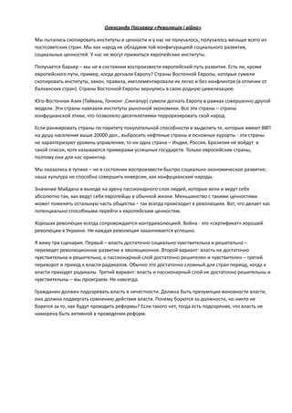 Олександр	
  Пасхавер	
  «Революція	
  і	
  війна»	
  
Мы	
  пытались	
  скопировать	
  институты	
  и	
  ценности	
  и	
  у	
  нас	
  не	
  получалось,	
  получалось	
  меньше	
  всего	
  из	
  
постсоветских	
  стран.	
  Мы	
  как	
  народ	
  не	
  обладаем	
  той	
  конфигурацией	
  социального	
  развития,	
  
социальных	
  ценностей.	
  У	
  нас	
  не	
  могут	
  прижиться	
  европейские	
  институты.	
  	
  
Получается	
  барьер	
  –	
  мы	
  не	
  в	
  состоянии	
  воспроизвести	
  европейский	
  путь	
  развития.	
  Есть	
  ли,	
  кроме	
  
европейского	
  пути,	
  пример,	
  когда	
  догнали	
  Европу?	
  Страны	
  Восточной	
  Европы,	
  которые	
  сумели	
  
скопировать	
  институты,	
  закон,	
  правила,	
  имплементировали	
  их	
  легко	
  и	
  без	
  конфликтов	
  (в	
  отличии	
  от	
  
балканских	
  стран).	
  Страны	
  Восточной	
  Европы	
  вернулись	
  в	
  свою	
  родную	
  цивилизацию.	
  
Юго-­‐Восточная	
  Азия	
  (Тайвань,	
  Гонконг	
  ,Сингапур)	
  сумели	
  догнать	
  Европу	
  в	
  рамках	
  совершенно	
  другой	
  
модели.	
  Эти	
  страны	
  навязали	
  институты	
  рыночной	
  экономики.	
  Все	
  эти	
  страны	
  –	
  страны	
  
конфуцианской	
  этики,	
  что	
  позволило	
  десятилетиями	
  терроризировать	
  свой	
  народ.	
  
Если	
  ранжировать	
  страны	
  по	
  паритету	
  покупательной	
  способности	
  и	
  выделить	
  те,	
  которые	
  имеют	
  ВВП	
  
на	
  душу	
  населения	
  выше	
  20000	
  дол.,	
  выбросить	
  нефтяные	
  страны	
  и	
  основные	
  курорты	
  -­‐	
  эти	
  страны	
  
не	
  характеризуют	
  уровень	
  управления,	
  то	
  ни	
  одна	
  страна	
  –	
  Индия,	
  Россия,	
  Бразилия	
  не	
  войдут	
  	
  в	
  
такой	
  список,	
  хотя	
  называются	
  примерами	
  успешных	
  государств.	
  Только	
  европейские	
  страны,	
  
поэтому	
  они	
  для	
  нас	
  ориентир.	
  
Мы	
  оказались	
  в	
  тупике	
  –	
  не	
  в	
  состоянии	
  воспроизвести	
  быстро	
  социально-­‐экономическое	
  развитие;	
  
наша	
  культура	
  не	
  способна	
  совершить	
  инверсии,	
  как	
  конфуцианские	
  народы.	
  
Значение	
  Майдана	
  в	
  выходе	
  на	
  арену	
  пассионарного	
  слоя	
  людей,	
  которые	
  вели	
  и	
  ведут	
  себя	
  
абсолютно	
  так,	
  как	
  ведут	
  себя	
  европейцы	
  в	
  обычной	
  жизни.	
  Меньшинство	
  с	
  такими	
  ценностями	
  
может	
  поменять	
  остальную	
  часть	
  общества	
  –	
  так	
  всегда	
  происходит	
  в	
  революциях.	
  Вот,	
  что	
  делает	
  нас	
  
потенциально	
  способными	
  перейти	
  к	
  европейским	
  ценностям.	
  
Хорошая	
  революция	
  всегда	
  сопровождается	
  контрреволюцией.	
  Война	
  -­‐	
  это	
  «сертификат»	
  хорошей	
  
революции	
  в	
  Украине.	
  Не	
  каждая	
  революция	
  заканчивается	
  успешно.	
  	
  
Я	
  вижу	
  три	
  сценария.	
  Первый	
  –	
  власть	
  достаточно	
  социально	
  чувствительна	
  и	
  решительна	
  –	
  
переведет	
  революционное	
  развитие	
  в	
  эволюционное.	
  Второй	
  вариант:	
  власть	
  не	
  достаточно	
  
чувствительна	
  и	
  решительна,	
  а	
  пассионарный	
  слой	
  достаточно	
  решителен	
  и	
  чувствителен	
  –	
  третий	
  
переворот	
  и	
  приход	
  к	
  власти	
  радикалов.	
  Обычно	
  это	
  достаточно	
  сложный	
  для	
  стран	
  период,	
  когда	
  к	
  
власти	
  приходят	
  радикалы.	
  Третий	
  вариант:	
  власть	
  и	
  пассионарный	
  слой	
  не	
  достаточно	
  решительны	
  и	
  
чувствительны	
  –	
  мы	
  проиграем.	
  Не	
  навсегда.	
  
Гражданин	
  должен	
  подозревать	
  власть	
  в	
  нечестности.	
  Должна	
  быть	
  презумпция	
  виновности	
  власти,	
  
она	
  должна	
  подвергать	
  сомнению	
  действия	
  власти.	
  Почему	
  борются	
  за	
  должности,	
  но	
  никто	
  не	
  
борется	
  за	
  то,	
  как	
  будут	
  проходить	
  реформы?	
  Если	
  такого	
  нет,	
  тогда	
  есть	
  подозрения,	
  что	
  власть	
  не	
  
намерена	
  быть	
  активной	
  в	
  проведении	
  реформ.	
  
!
!
!
!
!
 
