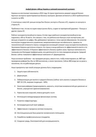Андрій	
  Длігач	
  «Місце	
  України	
  в	
  світовій	
  економічній	
  системі»	
  
Украина	
  не	
  восстановит	
  экономику	
  в	
  2015	
  году.	
  В	
  стране	
  практически	
  умирает	
  средний	
  бизнес.	
  
Крупные	
  экспортно	
  ориентированные	
  бизнесы	
  выиграли.	
  Деловая	
  активность	
  в	
  2015	
  приблизительно	
  
снизится	
  на	
  40%.	
  
С	
  позитивных	
  новостей:	
  раньше	
  всегда	
  был	
  баланс	
  экспорта	
  в	
  Россию	
  и	
  ЕС,	
  недавно	
  он	
  качнулся	
  в	
  
сторону	
  ЕС.	
  
Проблема	
  в	
  том,	
  что	
  мы	
  не	
  ищем	
  новые	
  рынки	
  сбыта,	
  а	
  идем	
  по	
  проторенной	
  дорожке	
  –	
  Польша	
  и	
  	
  
другие	
  страны	
  ЕС.	
  
Рейтинг	
  конкурентоспособности	
  страны.	
  В	
  этом	
  году	
  в	
  рейтинге	
  конкурентоспособности	
  мы	
  
поднялись	
  с	
  84	
  на	
  76	
  место.	
  Это	
  связано	
  с	
  тем,	
  что	
  рейтинги	
  все	
  больше	
  стали	
  экспертными,	
  все	
  
меньше	
  опираются	
  на	
  цифры.	
  Мы	
  добиваемся	
  прогресса	
  с	
  точки	
  зрения	
  образования.	
  Но	
  качество	
  
институтов	
  государственного	
  управления,	
  макроэкономическая	
  нестабильность,	
  провалы	
  по	
  
технологической	
  готовности	
  страны	
  к	
  внедрению	
  инноваций	
  снижают	
  нашу	
  конкурентоспособность.	
  
Экономика	
  Украины	
  достаточно	
  открыта.	
  Но	
  страна	
  в	
  конце	
  рейтинга	
  по	
  эффективности	
  власти	
  и	
  по	
  
эффективности	
  бизнеса.	
  В	
  Украине	
  эффективность	
  бизнеса	
  крайне	
  низка.	
  Крупные	
  компании	
  есть	
  
таковыми	
  или	
  благодаря	
  преференциям,	
  или	
  деятельности	
  по	
  типу	
  проедания	
  ресурсов.	
  Средний	
  
бизнес:	
  сейчас	
  появляются	
  эффективные	
  компании	
  в	
  ІТ,	
  фармацевтике.	
  
Наша	
  основная	
  проблема	
  –	
  мы	
  проедаем	
  ресурсы,	
  вместо	
  того,	
  чтобы	
  инвестировать	
  их.	
  ВВП	
  при	
  
проведении	
  реформ	
  был	
  бы	
  не	
  300	
  миллионов,	
  а	
  около	
  триллиона.	
  Сейчас	
  800	
  млрд	
  грн	
  на	
  руках	
  у	
  
населения,	
  это	
  не	
  работающие	
  деньги.	
  
Наши	
  приоритеты	
  при	
  такой	
  ситуации	
  должны	
  быть	
  следующими.	
  	
  
1. Защита	
  прав	
  собственности.	
  
2. Дерегуляция.	
  
3. Либерализация	
  для	
  малого	
  и	
  среднего	
  бизнеса	
  (сейчас	
  часть	
  малого	
  и	
  среднего	
  бизнеса	
  в	
  
ВВП	
  10-­‐15%,	
  мировая	
  тенденция	
  –	
  60%).	
  	
  
4. Налоговая	
  реформа	
  (предсказуемость,	
  равность,	
  отсутствие	
  возможностей	
  для	
  давления	
  на	
  
бизнес,	
  упрощенное	
  администрирование).	
  
5. Равенство	
  всех	
  отраслей,	
  отмена	
  дотаций	
  и	
  льгот.	
  
6. Интеграция	
  в	
  международную	
  финансовую	
  систему.	
  
7. Развитие	
  инфраструктуры.	
  
8. Антикоррупционный	
  пакет	
  реформ.	
  
9. Эффективная	
  и	
  прозрачна	
  система	
  госзакупок.	
  
10. Институциональная	
  база	
  развития	
  человеческого	
  потенциала.	
  
11. Разработка	
  профессиональных	
  стандартов.	
  
12. Создание	
  среды,	
  благоприятной	
  для	
  инновационности.	
  
!
 